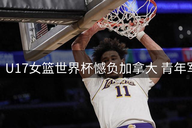 U17女篮世界杯憾负加拿大 青年军展现潜力冲击六强席位